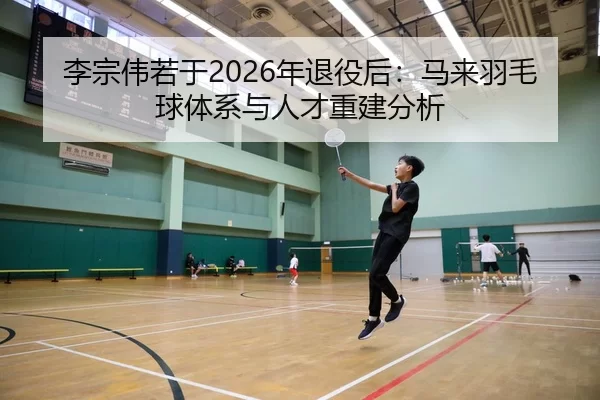 李宗伟若于2026年退役后：马来羽毛球体系与人才重建分析
